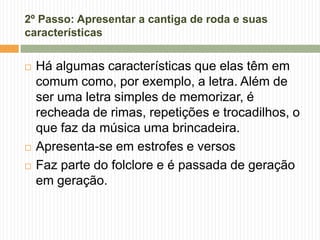 2º Passo: Apresentar a cantiga de roda e suas
características
 Há algumas características que elas têm em
comum como, por exemplo, a letra. Além de
ser uma letra simples de memorizar, é
recheada de rimas, repetições e trocadilhos, o
que faz da música uma brincadeira.
 Apresenta-se em estrofes e versos
 Faz parte do folclore e é passada de geração
em geração.
 