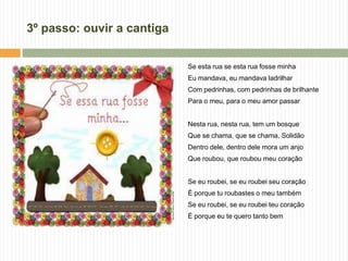 3º passo: ouvir a cantiga
Se esta rua se esta rua fosse minha
Eu mandava, eu mandava ladrilhar
Com pedrinhas, com pedrinhas de brilhante
Para o meu, para o meu amor passar
Nesta rua, nesta rua, tem um bosque
Que se chama, que se chama, Solidão
Dentro dele, dentro dele mora um anjo
Que roubou, que roubou meu coração
Se eu roubei, se eu roubei seu coração
É porque tu roubastes o meu também
Se eu roubei, se eu roubei teu coração
É porque eu te quero tanto bem
 