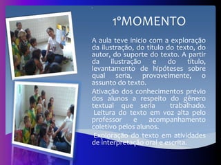º
1ºMOMENTO
A aula teve inicio com a exploração
da ilustração, do título do texto, do
autor, do suporte do texto. A partir
da ilustração e do título,
levantamento de hipóteses sobre
qual seria, provavelmente, o
assunto do texto.
Ativação dos conhecimentos prévio
dos alunos a respeito do gênero
textual que seria trabalhado.
Leitura do texto em voz alta pelo
professor e acompanhamento
coletivo pelos alunos.
Exploração do texto em atividades
de interpretação oral e escrita.
 