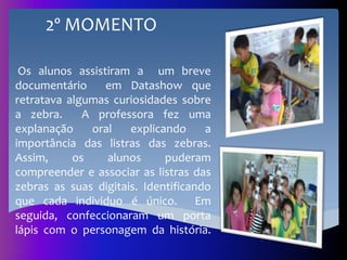 Os alunos assistiram a um breve
documentário em Datashow que
retratava algumas curiosidades sobre
a zebra. A professora fez uma
explanação oral explicando a
importância das listras das zebras.
Assim, os alunos puderam
compreender e associar as listras das
zebras as suas digitais. Identificando
que cada individuo é único. Em
seguida, confeccionaram um porta
lápis com o personagem da história.
2º MOMENTO
 