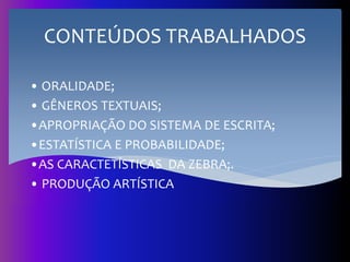 CONTEÚDOS TRABALHADOS
• ORALIDADE;
• GÊNEROS TEXTUAIS;
•APROPRIAÇÃO DO SISTEMA DE ESCRITA;
•ESTATÍSTICA E PROBABILIDADE;
•AS CARACTETÍSTICAS DA ZEBRA;.
• PRODUÇÃO ARTÍSTICA
 