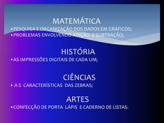 MATEMÁTICA
•PESQUISA E ORGANIZAÇÃO DOS DADOS EM GRÁFICOS;
•PROBLEMAS ENVOLVENDO ADIÇÃO E SUBTRAÇÃO;
HISTÓRIA
•AS IMPRESSÕES DIGITAIS DE CADA UM;
CIÊNCIAS
• A S CARACTERÍSTICAS DAS ZEBRAS;
ARTES
•CONFECÇÃO DE PORTA LÁPIS E CADERNO DE LISTAS.
 
