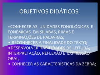 •CONHECER AS UNIDADES FONOLÓGICAS E
FONÊMICAS EM SÍLABAS, RIMAS E
TERMINAÇÕES DE PALAVRAS;
• RECONHECER A FINALIDADE DO TEXTO;
•DESENVOLVER HABILIDADES DE LEITURA,
INTERPRETAÇÃO, REFLEXÃO E EXPRESSÃO
ORAL;
• CONHECER AS CARACTERÍSTICAS DA ZEBRA;
OBJETIVOS DIDÁTICOS
 