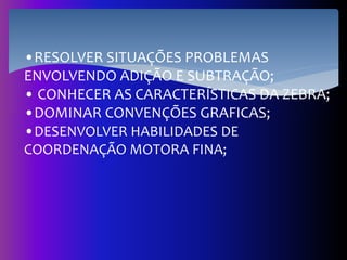 •RESOLVER SITUAÇÕES PROBLEMAS
ENVOLVENDO ADIÇÃO E SUBTRAÇÃO;
• CONHECER AS CARACTERÍSTICAS DA ZEBRA;
•DOMINAR CONVENÇÕES GRAFICAS;
•DESENVOLVER HABILIDADES DE
COORDENAÇÃO MOTORA FINA;
 