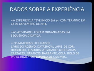 DADOS SOBRE A EXPERIÊNCIA
•A EXPERIÊNCIA TEVE INICIO EM 24 COM TERMINO EM
28 DE NOVEMBRO DE 2014.
•AS ATIVIDADES FORAM ORGANIZADAS EM
SEQUÊNCIA DIDÁTICA.
• OS MATERIAIS UTILIZADOS :
LIVRO DO ACERVO, DATASHOW, LÁPIS DE COR,
HIDROCOR , TESOURA, ATIVIDADES XEROCADAS,
CARTAZES , GRÁFICOS, BARBANTE, COLA, ROLO DE
PAPEL HIGIÊNICO, ESPONJA DE CARIMBO.
 