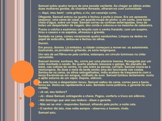 Samuel subiu quatro lanços de uma escada vacilante. Ao chegar ao último andar,
duas mulheres gordas, de chambre floreado, olharam-no com curiosidade:
— Aqui, meu bem! - uma gritou, e riu; um cacarejo curto.
Ofegante, Samuel entrou no quarto e fechou a porta à chave. Era um aposento
pequeno: uma cama de casal, um guarda-roupa de pinho; a um canto, uma bacia
cheia d'água, sobre um tripé. Samuel correu as cortinas esfarrapadas, tirou do
bolso um despertador de viagem, deu corda e colocou-o na mesinha de cabeceira.
Puxou a colcha e examinou os lençóis com o cenho franzido; com um suspiro,
tirou o casaco e os sapatos, afrouxou a gravata.
Sentado na cama, comeu vorazmente quatro sanduíches. Limpou os dedos no
papel de embrulho, deitou-se e fechou os olhos.
Dormir.
Em pouco, dormia. Lá embaixo, a cidade começava a mover-se: os automóveis
buzinando, os jornaleiros gritando, os sons longínquos.
Um raio de sol filtrou-se pela cortina, estampou um círculo luminoso no chão
carcomido.
Samuel dormia; sonhava. Nu, corria por uma planície imensa. Perseguido por um
índio montado a cavalo. No quarto abafado ressoava o galope. No planalto da
testa, nas colinas do ventre, no vale entre as pernas, corriam. Samuel mexia-se e
resmungava. Às duas e meia da tarde sentiu uma dor lancinante nas costas.
Sentou-se na cama, os olhos esbugalhados; índio acabara de traspassá-lo com a
lança Esvaindo-se em sangue, molhado de suor. Samuel tombou lentamente: ouviu
o apito soturno de um vapor. Depois, silêncio.
Às sete horas o despertador tocou. Samuel saltou da cama, correu para a bacia,
lavou-se. Vestiu-se rapidamente e saiu. Sentado numa poltrona, o gerente lia uma
revista.
- Já vai, seu Isidoro?
- Já - disse Samuel, entregando a chave. Pagou, conferiu o troco em silêncio.
- Até domingo que vem seu Isidoro - disse o gerente.
- Não sei se virei - respondeu Samuel, olhando pela porta; a noite caía.
- O senhor diz isto, mas volta sempre - observou o homem, rindo.
Samuel saiu.
 