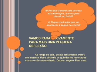 VAMOS PARAR NOVAMENTE
PARA MAIS UMA PEQUENA
REFLEXÃO.
Ao longo do cais, guiava lentamente. Parou
um instante, ficou olhando os guindastes recortados
contra o céu avermelhado. Depois, seguiu. Para casa.
d) Por que Samuel saía de casa
aos domingos, apenas para
dormir no hotel?
e) O que você acha que vai
acontecer a seguir no conto?
 