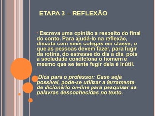 ETAPA 3 – REFLEXÃO
• Escreva uma opinião a respeito do final
do conto. Para ajudá-lo na reflexão,
discuta com seus colegas em classe, o
que as pessoas devem fazer, para fugir
da rotina, do estresse do dia a dia, pois
a sociedade condiciona o homem e
mesmo que se tente fugir dela é inútil.
•Dica para o professor: Caso seja
possível, pode-se utilizar a ferramenta
de dicionário on-line para pesquisar as
palavras desconhecidas no texto.
 