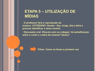 ETAPA 5 – UTILIZAÇÃO DE
MÍDIAS
• O professor fará a reprodução da
música: COTIDIANO. Versão - Seu Jorge, leia a letra e
procure identificar o tema central.
• Discussão oral: Discuta com os colegas: há semelhanças
entre o conto e a letra da música? Quais?
Filme: Como se fosse a primeira vez
 