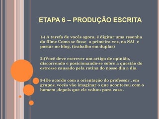 ETAPA 6 – PRODUÇÃO ESCRITA
1-) A tarefa de vocês agora, é digitar uma resenha
do filme Como se fosse a primeira vez, na SAI e
postar no blog. (trabalho em duplas)
2-)Você deve escrever um artigo de opinião,
discorrendo e posicionando-se sobre a questão do
estresse causado pela rotina do nosso dia a dia.
3-)De acordo com a orientação do professor , em
grupos, vocês vão imaginar o que aconteceu com o
homem ,depois que ele voltou para casa .
 