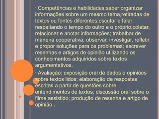 • Competências e habilidades:saber organizar
informações sobre um mesmo tema,retiradas de
textos ou fontes diferentes;escutar e falar
respeitando o tempo do outro e o próprio;coletar,
relacionar e anotar informações; trabalhar de
maneira cooperativa; observar, investigar, refletir
e propor soluções para os problemas; escrever
resenhas e artigos de opinião utilizando os
conhecimentos adquiridos sobre textos
argumentativos.
• Avaliação: exposição oral de dados e opiniões
sobre textos lidos; elaboração de respostas
escritas a partir de questões sobre
entendimentos de textos; discussão oral sobre o
filme assistido; produção de resenha e artigo de
opinião .
 
