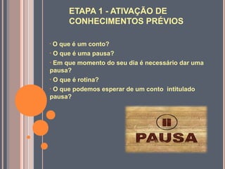 ETAPA 1 - ATIVAÇÃO DE
CONHECIMENTOS PRÉVIOS
• O que é um conto?
• O que é uma pausa?
• Em que momento do seu dia é necessário dar uma
pausa?
• O que é rotina?
• O que podemos esperar de um conto intitulado
pausa?
 