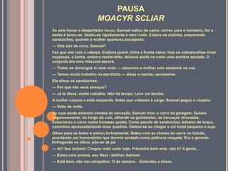 PAUSA
MOACYR SCLIAR
Às sete horas o despertador tocou. Samuel saltou da cama, correu para o banheiro, fez a
barba e lavou-se. Vestiu-se rapidamente e sem ruído. Estava na cozinha, preparando
sanduíches, quando a mulher apareceu,bocejando:
— Vais sair de novo, Samuel?
Fez que sim com a cabeça. Embora jovem, tinha a fronte calva; mas as sobrancelhas eram
espessas, a barba, embora recém-feita, deixava ainda no rosto uma sombra azulada. O
conjunto era uma máscara escura.
— Todos os domingos tu sais cedo — observou a mulher com azedume na voz.
— Temos muito trabalho no escritório — disse o marido, secamente.
Ela olhou os sanduíches:
— Por que não vens almoçar?
— Já te disse; muito trabalho. Não há tempo. Levo um lanche.
A mulher coçava a axila esquerda. Antes que voltasse à carga. Samuel pegou o chapéu:
— Volto de noite.
As ruas ainda estavam úmidas de cerração. Samuel tirou o carro da garagem. Guiava
vagarosamente; ao longo do cais, olhando os guindastes, as barcaças atracadas.
Estacionou o carro numa travessa quieta. Como pacote de sanduíches debaixo do braço,
caminhou apressadamente duas quadras. Deteve-se ao chegar a um hotel pequeno e sujo.
Olhou para os lados e entrou furtivamente. Bateu com as chaves do carro no balcão,
acordando um homenzinho que dormia sentado numa poltrona rasgada. Era o gerente.
Esfregando os olhos, pôs-se de pé:
— Ah! Seu Isidoro! Chegou mais cedo hoje. Friozinho bom este, não é? A gente...
— Estou com pressa, seu Raul - atalhou Samuel.
— Está bem, não vou atrapalhar. O de sempre. - Estendeu a chave.
 