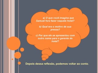 Depois dessa reflexão, podemos voltar ao conto.
a) O que você imagina que
Samuel fora fazer naquele hotel?
b) Qual era o motivo de sua
pressa?
c) Por que ele se apresentou com
outro nome para o gerente do
hotel?
 