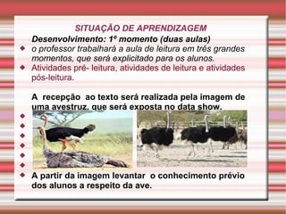SITUAÇÃO DE APRENDIZAGEM
Desenvolvimento: 1º momento (duas aulas)
 o professor trabalhará a aula de leitura em três grandes
momentos, que será explicitado para os alunos.
 Atividades pré- leitura, atividades de leitura e atividades
pós-leitura.
A recepção ao texto será realizada pela imagem de
uma avestruz, que será exposta no data show.






 A partir da imagem levantar o conhecimento prévio
dos alunos a respeito da ave.
 