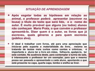 SITUAÇÃO DE APRENDIZAGEM
 Após esgotar todas as hipóteses em relação ao
animal, o professor poderá apresentar (escrever na
lousa) o título do texto que será lido, e o nome do
autor. É muito provável que alguns (ou todos) alunos
não conheçam Mario Prata, o que convém o professor
apresentá-lo. Dizer quem é o autor, os livros que já
escreveu, quais gêneros e para quem escreveu
(público alvo).
 O ideal é trabalhar com livros, até para uma apreciação que
inicia-se pelo suporte e materialidade do livro, mesmo se
tratando de textos mais curtos como contos e crônicas, é
importante o aluno ter o livro em mãos, folhea-lo, apalpá-lo, ter
este contato. Na ausência deste, para contemplar a turma da sala,
é interessante o professor ter um exemplar, para que o mesmo
possa ser passado e apresentado a cada aluno, apontando o que
está presente na capa, quarta capa, lombo e orelha se tiver.
 