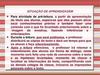 SITUAÇÃO DE APRENDIZAGEM
 Para atividade de pré-leitura, a partir da apresentação
do título aos alunos, espera-se que eles possam ativar
seus conhecimentos prévios e também fazer uma
conexão com o que foi levantado anteriormente sobre a
imagem da avestruz, fazendo inferências e
antecipações.
 Durante a leitura, que será autônoma, o professor
distribuirá as cópias do texto e dará um tempo para que
os alunos a faça silenciosamente.
 Após a leitura silenciosa, o professor irá retomar o
entendimento dos alunos em forma de diálogo, neste
momento será feita uma roda de conversa sobre o texto
e as hipóteses levantadas, momento de checar e
localizar as informações do texto, compartilhando com
os demais colegas de classe, inclusive as impressões
pessoais sobre o texto.
 