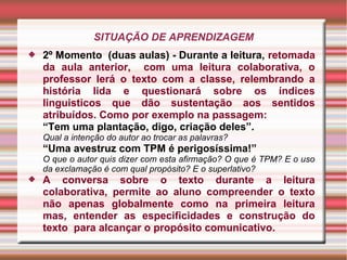 SITUAÇÃO DE APRENDIZAGEM
 2º Momento (duas aulas) - Durante a leitura, retomada
da aula anterior, com uma leitura colaborativa, o
professor lerá o texto com a classe, relembrando a
história lida e questionará sobre os índices
linguisticos que dão sustentação aos sentidos
atribuídos. Como por exemplo na passagem:
“Tem uma plantação, digo, criação deles”.
Qual a intenção do autor ao trocar as palavras?
“Uma avestruz com TPM é perigosíssima!”
O que o autor quis dizer com esta afirmação? O que é TPM? E o uso
da exclamação é com qual propósito? E o superlativo?
 A conversa sobre o texto durante a leitura
colaborativa, permite ao aluno compreender o texto
não apenas globalmente como na primeira leitura
mas, entender as especificidades e construção do
texto para alcançar o propósito comunicativo.
 