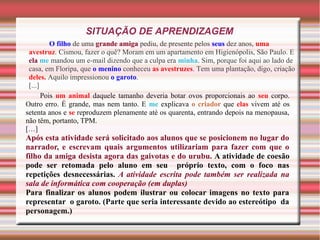 SITUAÇÃO DE APRENDIZAGEM
O filho de uma grande amiga pediu, de presente pelos seus dez anos, uma
avestruz. Cismou, fazer o quê? Moram em um apartamento em Higienópolis, São Paulo. E
ela me mandou um e-mail dizendo que a culpa era minha. Sim, porque foi aqui ao lado de
casa, em Floripa, que o menino conheceu as avestruzes. Tem uma plantação, digo, criação
deles. Aquilo impressionou o garoto.
[...]
Pois um animal daquele tamanho deveria botar ovos proporcionais ao seu corpo.
Outro erro. É grande, mas nem tanto. E me explicava o criador que elas vivem até os
setenta anos e se reproduzem plenamente até os quarenta, entrando depois na menopausa,
não têm, portanto, TPM.
[…]
Após esta atividade será solicitado aos alunos que se posicionem no lugar do
narrador, e escrevam quais argumentos utilizariam para fazer com que o
filho da amiga desista agora das gaivotas e do urubu. A atividade de coesão
pode ser retomada pelo aluno em seu próprio texto, com o foco nas
repetições desnecessárias. A atividade escrita pode também ser realizada na
sala de informática com cooperação (em duplas)
Para finalizar os alunos podem ilustrar ou colocar imagens no texto para
representar o garoto. (Parte que seria interessante devido ao estereótipo da
personagem.)
 