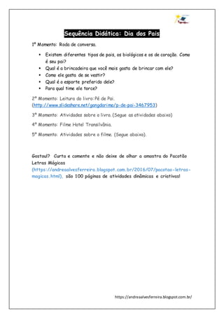 https://andreaalvesferreira.blogspot.com.br/
Sequência Didática: Dia dos Pais
1º Momento: Roda de conversa.
 Existem diferentes tipos de pais, os biológicos e os de coração. Como
é seu pai?
 Qual é a brincadeira que você mais gosta de brincar com ele?
 Como ele gosta de se vestir?
 Qual é o esporte preferido dele?
 Para qual time ele torce?
2º Momento: Leitura do livro: Pé de Pai.
(http://www.slideshare.net/gangdarima/p-de-pai-3467953)
3º Momento: Atividades sobre o livro. (Segue as atividades abaixo)
4º Momento: Filme Hotel Transilvânia.
5º Momento: Atividades sobre o filme. (Segue abaixo).
Gostou!? Curta e comente e não deixe de olhar a amostra do Pacotão
Letras Mágicas
(https://andreaalvesferreira.blogspot.com.br/2016/07/pacotao-letras-
magicas.html), são 100 páginas de atividades dinâmicas e criativas!
 