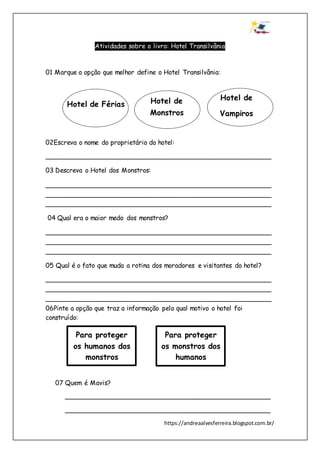 https://andreaalvesferreira.blogspot.com.br/
Atividades sobre o livro: Hotel Transilvânia
01 Marque a opção que melhor define o Hotel Transilvânia:
02Escreva o nome do proprietário do hotel:
________________________________________________________
03 Descreva o Hotel dos Monstros:
________________________________________________________
________________________________________________________
________________________________________________________
04 Qual era o maior medo dos monstros?
________________________________________________________
________________________________________________________
________________________________________________________
05 Qual é o fato que muda a rotina dos moradores e visitantes do hotel?
________________________________________________________
________________________________________________________
________________________________________________________
06Pinte a opção que traz a informação pelo qual motivo o hotel foi
construído:
07 Quem é Mavis?
___________________________________________________
___________________________________________________
Hotel de Férias Hotel de
Monstros
Hotel de
Vampiros
Para proteger
os humanos dos
monstros
Para proteger
os monstros dos
humanos
 