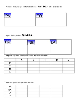 Pesquise palavras que tenham as sílabas PA - TO, recorte-as e cole-as:
Agora com a palavra PA-NE-LA:
Complete o quadro juntando as letras. Escreva as sílabas:
A E I O U
P
T
N
L
Copie nos quadros o que você formou:
PA
NA
LA
TA
PA
PA NE LA
TO
 