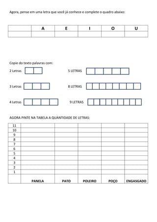 Agora, pense em uma letra que você já conhece e complete o quadro abaixo:
A E I O U
Copie do texto palavras com:
2 Letras 5 LETRAS
3 Letras 8 LETRAS
4 Letras 9 LETRAS
AGORA PINTE NA TABELA A QUANTIDADE DE LETRAS:
11
10
9
8
7
6
5
4
3
2
1
PANELA PATO POLEIRO POÇO ENGASGADO
 