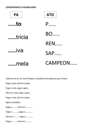 CONSTRUINDO O VOCABULÁRIO
Toda turma lê, em coro! Depois, complete com palavras que rimam:
Paga o pato, dorme o gato,
Foge o rato, paga o gato,
Dorme o rato, foge o pato,
Paga o rato, dorme o pato.
Agora complete
Paga o........., dorme o ..........,
Foge o .........., paga o ..........,
Dorme o ........, foge o ...........,
Paga o ........, dorme o ...........
.....to
.....tricia
.....iva
.....mela
.....pe
P.....
BO.....
REN.....
SAP.....
CAMPEON.....
PA ATO
 