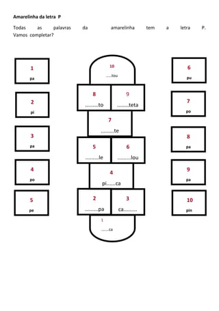Amarelinha da letra P
Todas as palavras da amarelinha tem a letra P.
Vamos completar?
1
pa
2
pi
3
pa
4
po
5
pe
7
po
8
pa
9
pa
10
pin
6
pu
3
ca.........
2
.........pa
4
pi......ca
5
.........le
6
.........lou
7
.........te
8
.........to
9
........teta
1
.......ca
10
.....tou
 