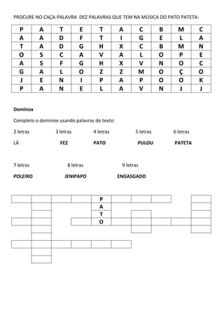 PROCURE NO CAÇA-PALAVRA DEZ PALAVRAS QUE TEM NA MÚSICA DO PATO PATETA:
P A T E T A C B M C
A A D F T I G E L A
T A D G H X C B M N
O S C A V A L O P E
A S F G H X V N O C
G A L O Z Z M O Ç O
J E N I P A P O O K
P A N E L A V N J J
Dominox
Completo o dominox usando palavras do texto:
2 letras 3 letras 4 letras 5 letras 6 letras
LÁ FEZ PATO PULOU PATETA
7 letras 8 letras 9 letras
POLEIRO JENIPAPO ENGASGADO
P
A
T
O
 
