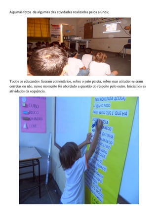 Algumas fotos de algumas das atividades realizadas pelos alunos:
Todos os educandos fizeram comentários, sobre o pato pateta, sobre suas atitudes se eram
corretas ou não, nesse momento foi abordado a questão do respeito pelo outro. Iniciamos as
atividades da sequência.
 