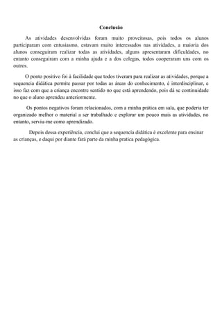 Conclusão
As atividades desenvolvidas foram muito proveitosas, pois todos os alunos
participaram com entusiasmo, estavam muito interessados nas atividades, a maioria dos
alunos conseguiram realizar todas as atividades, alguns apresentaram dificuldades, no
entanto conseguiram com a minha ajuda e a dos colegas, todos cooperaram uns com os
outros.
O ponto positivo foi à facilidade que todos tiveram para realizar as atividades, porque a
sequencia didática permite passar por todas as áreas do conhecimento, é interdisciplinar, e
isso faz com que a criança encontre sentido no que está aprendendo, pois dá se continuidade
no que o aluno aprendeu anteriormente.
Os pontos negativos foram relacionados, com a minha prática em sala, que poderia ter
organizado melhor o material a ser trabalhado e explorar um pouco mais as atividades, no
entanto, serviu-me como aprendizado.
Depois dessa experiência, conclui que a sequencia didática é excelente para ensinar
as crianças, e daqui por diante fará parte da minha pratica pedagógica.
 