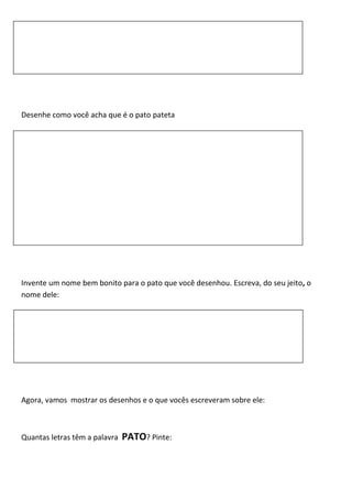 Desenhe como você acha que é o pato pateta
Invente um nome bem bonito para o pato que você desenhou. Escreva, do seu jeito, o
nome dele:
Agora, vamos mostrar os desenhos e o que vocês escreveram sobre ele:
Quantas letras têm a palavra PATO? Pinte:
 