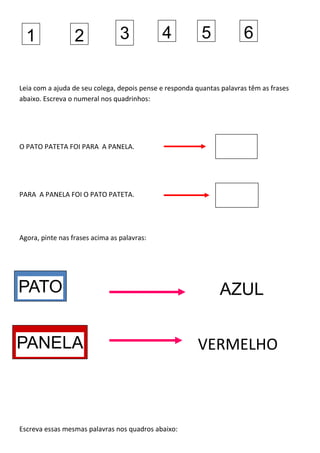 Leia com a ajuda de seu colega, depois pense e responda quantas palavras têm as frases
abaixo. Escreva o numeral nos quadrinhos:
O PATO PATETA FOI PARA A PANELA.
PARA A PANELA FOI O PATO PATETA.
Agora, pinte nas frases acima as palavras:
Escreva essas mesmas palavras nos quadros abaixo:
1 2 3 4 5 6
VERMELHO
AZULPATO
PANELA
 