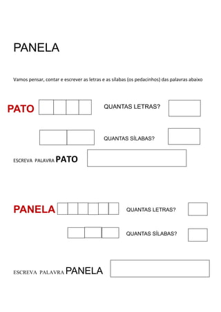 PANELA
Vamos pensar, contar e escrever as letras e as sílabas (os pedacinhos) das palavras abaixo
ESCREVA PALAVRA PATO
PANELA
ESCREVA PALAVRA PANELA
PATO QUANTAS LETRAS?
QUANTAS SÍLABAS?
QUANTAS LETRAS?
QUANTAS SÍLABAS?
 