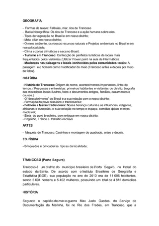 GEOGRAFIA
- Formas de relevo: Falésias, mar, rios de Trancoso
- Bacia hidrográfica: Os rios de Trancoso e a ação humana sobre eles.
- Tipos de vegetação no Brasil e em nosso distrito;
- Mata ciliar em nosso distrito;
- O meio ambiente, os nossos recursos naturais e Projetos ambientais no Brasil e em
nossa localidade;
- Clima e zonas climáticas e seca no Brasil;
- Turismo em Trancoso: Confecção de panfletos turísticos de locais mais
frequentados pelos visitantes (Utilizar Power point na aula de Informática).
- Mudanças nas paisagens e locais conhecidos pelas comunidades locais: A
paisagem e o homem como modificador do meio (Trancoso antes e depois por meio
de fotos).
HISTÓRIA
- História de Trancoso: Origem do nome, acontecimentos importantes, linha do
tempo. ( Pesquisas e entrevistas: primeiros habitantes e visitantes do distrito, biografia
dos moradores locais ilustres, fotos e documentos antigos, famílias, casamentos e
causos.)
- O “descobrimento” do Brasil e a sua relação com o nosso distrito;
- Formação do povo brasileiro e trancosense;
- Folclore e festas tradicionais: Nossa herança cultural e as influências indígenas,
africanas e europeias, e sua variação no tempo e espaço, comidas típicas e ervas
medicinal;
- Etnia do povo brasileiro, com enfoque em nosso distrito;
- Engenho, Tráfico e trabalho escravo
ARTES
- Maquete de Trancoso: Casinhas e montagem do quadrado, antes e depois.
ED. FÍSICA
- Brinquedos e brincadeiras típicas da localidade;
TRANCOSO (Porto Seguro)
Trancoso é um distrito do município brasileiro de Porto Seguro, no litoral do
estado da Bahia. De acordo com o Instituto Brasileiro de Geografia e
Estatística (IBGE), sua população no ano de 2010 era de 11 006 habitantes,
sendo 5 604 homens e 5 402 mulheres, possuindo um total de 4 816 domicílios
particulares.
HISTÓRIA
Segundo o capitão-de-mar-e-guerra Max Justo Guedes, do Serviço de
Documentação da Marinha, foi no Rio dos Frades, em Trancoso, que a
 