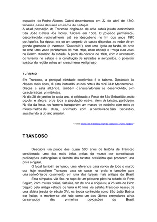 esquadra de Pedro Álvares Cabral desembarcou em 22 de abril de 1500,
tomando posse do Brasil em nome de Portugal.
A atual povoação de Trancoso origina-se de uma aldeia jesuíta denominada
São João Batista dos Índios, fundada em 1586. O povoado permaneceu
desconhecido nacionalmente até ser descoberto no fim dos anos 1970
por hippies. Na época, era só um conjunto de casas dispostas ao redor de um
grande gramado (o chamado "Quadrado"), com uma igreja ao fundo, de onde
se tinha uma visão panorâmica do mar. Hoje, esse espaço é Praça São João,
no Centro Histórico da cidade. A partir da década de 1990, com o incremento
do turismo no estado e a construção de estradas e aeroportos, o potencial
turístico da região sofreu um crescimento vertiginoso.
TURISMO
Em Trancoso, a principal atividade econômica é o turismo. Destinado às
classes mais ricas, ali está instalado um dos hotéis da rede Club Mediterranée.
Graças a esta afluência, também o artesanato tem se desenvolvido, com
características primitivistas.
No dia 20 de janeiro de cada ano, é celebrada a Festa de São Sebastião, muito
popular e alegre, onde toda a população nativa, além de turistas, participam.
No dia da festa, os homens transportam um mastro de madeira com mais de
metros metros de altura, encimado com a bandeira de São Sebastião,
substituindo a do ano anterior.
<Fonte:https://pt.wikipedia.org/wiki/Trancoso_(Porto_Seguro)>
TRANCOSO
Descubra um pouco dos quase 500 anos de história de Trancoso
considerada uma das mais belas praias do mundo por conceituadas
publicações estrangeiras e favorita dos turistas brasileiros que procuram uma
praia singular.
O local também se tornou uma referencia para noivos de todo o mundo
que hoje escolhem Trancoso para se casar na praia e também para
uma cerimônia de casamento em uma das Igrejas mais antigas do Brasil.
Esta simpática vila fica no topo de um pequeno plato na cidade de Porto
Seguro, com muitas praias, falésias, foz de rios e coqueiral, a 26 kms de Porto
Seguro pela antiga estrada de terra e 70 kms via asfalto. Trancoso nasceu de
uma aldeia jesuíta do século XVI, na época conhecida como São João Batista
dos Índios, e mantém-se até hoje como um dos últimos exemplares ainda
conservados das primeiras povoações do Brasil.
 