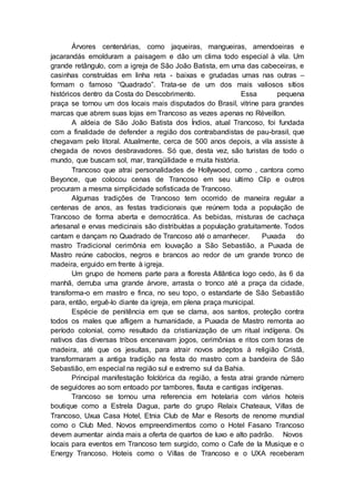 Árvores centenárias, como jaqueiras, mangueiras, amendoeiras e
jacarandás emolduram a paisagem e dão um clima todo especial à vila. Um
grande retângulo, com a igreja de São João Batista, em uma das cabeceiras, e
casinhas construídas em linha reta - baixas e grudadas umas nas outras –
formam o famoso “Quadrado”. Trata-se de um dos mais valiosos sítios
históricos dentro da Costa do Descobrimento. Essa pequena
praça se tornou um dos locais mais disputados do Brasil, vitrine para grandes
marcas que abrem suas lojas em Trancoso as vezes apenas no Réveillon.
A aldeia de São João Batista dos Índios, atual Trancoso, foi fundada
com a finalidade de defender a região dos contrabandistas de pau-brasil, que
chegavam pelo litoral. Atualmente, cerca de 500 anos depois, a vila assiste à
chegada de novos desbravadores. Só que, desta vez, são turistas de todo o
mundo, que buscam sol, mar, tranqüilidade e muita história.
Trancoso que atrai personalidades de Hollywood, como , cantora como
Beyonce, que colocou cenas de Trancoso em seu ultimo Clip e outros
procuram a mesma simplicidade sofisticada de Trancoso.
Algumas tradições de Trancoso tem ocorrido de maneira regular a
centenas de anos, as festas tradicionais que reúnem toda a população de
Trancoso de forma aberta e democrática. As bebidas, misturas de cachaça
artesanal e ervas medicinais são distribuídas a população gratuitamente. Todos
cantam e dançam no Quadrado de Trancoso até o amanhecer. Puxada do
mastro Tradicional cerimônia em louvação a São Sebastião, a Puxada de
Mastro reúne caboclos, negros e brancos ao redor de um grande tronco de
madeira, erguido em frente à igreja.
Um grupo de homens parte para a floresta Atlântica logo cedo, às 6 da
manhã, derruba uma grande árvore, arrasta o tronco até a praça da cidade,
transforma-o em mastro e finca, no seu topo, o estandarte de São Sebastião
para, então, erguê-lo diante da igreja, em plena praça municipal.
Espécie de penitência em que se clama, aos santos, proteção contra
todos os males que afligem a humanidade, a Puxada de Mastro remonta ao
período colonial, como resultado da cristianização de um ritual indígena. Os
nativos das diversas tribos encenavam jogos, cerimônias e ritos com toras de
madeira, até que os jesuítas, para atrair novos adeptos à religião Cristã,
transformaram a antiga tradição na festa do mastro com a bandeira de São
Sebastião, em especial na região sul e extremo sul da Bahia.
Principal manifestação folclórica da região, a festa atrai grande número
de seguidores ao som entoado por tambores, flauta e cantigas indígenas.
Trancoso se tornou uma referencia em hotelaria com vários hoteis
boutique como a Estrela Dagua, parte do grupo Relaix Chateaux, Villas de
Trancoso, Uxua Casa Hotel, Etnia Club de Mar e Resorts de renome mundial
como o Club Med. Novos empreendimentos como o Hotel Fasano Trancoso
devem aumentar ainda mais a oferta de quartos de luxo e alto padrão. Novos
locais para eventos em Trancoso tem surgido, como o Cafe de la Musique e o
Energy Trancoso. Hoteis como o Villas de Trancoso e o UXA receberam
 