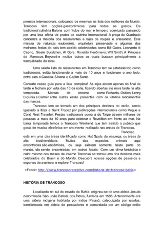 premios internacionais, colocando os mesmos na lista dos melhores do Mundo.
Trancoso tem opções gastronômicas para todos os gostos. Da
tradicional culinária Baiana com frutos do mar e tempero acentuado passando
por uma boa oferta de pratos da cozinha internacional. A praça do Quadrado
concentra a maioria dos restaurantes e lojas de roupas e artesanato. Esta
mistura de natureza exuberante, arquitetura preservada e algumas das
melhores festas do pais tem atraído celebridades como Bill Gates, Leonardo di
Caprio, Gisele Bundchen, Al Gore, Ronaldo Fenômeno, Will Smith, A Princesa
do Marrocos, Beyoncé e muitos outros os quais buscam principalmente a
tranquilidade do local.
Uma seleta lista de restaurantes em Trancoso tem se estabelecido como
tradicionais, estão funcionando a mais de 10 anos e funcionam o ano todo,
entre eles o Cacacu, Silvana e Capim Santo.
Consulte nosso guia para a lista completa! As lojas abrem apenas no final da
tarde e fecham por volta das 10 da noite, ficando abertas ate mais tarde na alta
temporada. Marcas de renome como Richards, Osklen, Lenny
Biquinis e Carmin entre outras estão presentes com os últimos lancamentos
das marcas.
Trancoso tem se tornado um dos principais destinos do verão, sendo
igualado a Ibiza e Saint Tropez por publicações internacionais como Vogue e
Cond Nest Traveller. Festas tradicionais como a do Taipe atraem milhares de
pessoas a mais de 10 anos para celebrar o Reveilllon em frente ao mar. Na
baixa temporada temos o Trancoso Weekend que tem atraído o publico que
gosta de musica eletrônica em um evento realizado nas areias de Trancoso.
Trancoso
esta em uma das áreas identificada como Hot Spots da natureza, ou áreas de
alta biodiversidade. Muitas das especies animais aqui
encontradas são endêmicas, ou seja existem somente nesta parte do
mundo, não sendo encontradas em outros locais. Com um clima fantástico e
calor mesmo nos meses de inverno Trancoso se tornou uma dos destinos mais
celebrados do Brasil e do Mundo. Descubra nossas opções de passeios e
esportes de aventura e explore Trancoso!
<Fonte: http://www.trancosoreceptivo.com/historia-de-trancoso-bahia>
HISTÓRIA DE TRANCOSO
Localizado no sul do estado da Bahia, originou-se de uma aldeia Jesuíta
denominada São João Batista dos Índios, fundada em 1586. Anteriormente era
uma aldeia indígena habitada por indios Pataxó, catequizada por jesuítas,
transformada em aldeia de pescadores e comandada por um código então
 