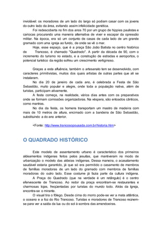 inviolável: os moradores de um lado do largo só podiam casar com os jovens
do outro lado da área, evitando assim infelicidade genética.
Foi redescoberta no fim dos anos 70 por um grupo de hippies paulistas e
cariocas procurando uma maneira alternativa de viver e escapar da opressão
militar. Na época, era só um conjunto de casas de cada lado de um grande
gramado com uma igreja ao fundo, de onde se vê o mar.
Hoje, esse espaço, que é a praça São João Batista no centro histórico
de Trancoso, é chamado "Quadrado". A partir da década de 90, com o
incremento do turismo no estado, e a construção de estradas e aeroportos, o
potencial turístico da região sofreu um crescimento vertiginoso.
Graças a esta afluência, também o artesanato tem se desenvolvido, com
caracteres primitivistas, muitos dos quais artistas de outras partes que ali se
instalaram.
No dia 20 de janeiro de cada ano, é celebrada a Festa de São
Sebastião, muito popular e alegre, onde toda a população nativa, além de
turistas, participam ativamente.
A festa começa, na realidade, vários dias antes com os preparativos
onde se formam comissões organizadoras. Na véspera, são entoados cânticos,
como mantras.
No dia da festa, os homens transportam um mastro de madeira com
mais de 10 metros de altura, encimado com a bandeira de São Sebastião,
substituindo a do ano anterior.
<Fonte: http://www.trancosopousada.com.br/historia.htm>
O QUADRADO HISTÓRICO
Este modelo de assentamento urbano é característico dos primeiros
aldeamentos indígenas feitos pelos jesuítas, que mantiveram no modo de
urbanização o modelo das aldeias indígenas. Dessa maneira, o acasalamento
saudável estaria garantido, já que só era permitido o casamento de membros
de famílias moradoras de um lado do gramado com membros de famílias
moradoras do outro lado. Esse costume já fazia parte da cultura indígena.
A Praça do Quadrado (que na verdade é um retângulo) é o centro
efervescente de Trancoso. Ao redor da praça encontram-se restaurantes e
charmosas lojas, freqüentadas por turistas do mundo todo. Atrás da Igreja,
encontra-se o mirante.
O visual tira o fôlego. Desde cima do morro pode-se ver a mata atlântica,
o oceano e a foz do Rio Trancoso. Turistas e moradores de Trancoso reúnem-
se para ver a saída da lua ou do sol à sombra das amendoeiras.
 