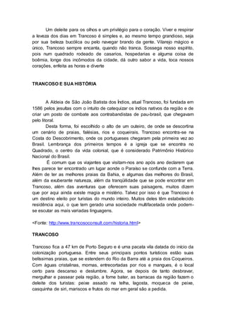 Um deleite para os olhos e um privilégio para o coração. Viver e respirar
a leveza dos dias em Trancoso é simples e, ao mesmo tempo grandioso, seja
por sua beleza bucólica ou pelo navegar brando da gente. Vilarejo mágico e
único, Trancoso sempre encanta, quando não tranca. Sossega nosso espírito,
pois num quadrado rodeado de casarios, hospedarias e alguma coisa de
boêmia, longe dos incômodos da cidade, dá outro sabor a vida, toca nossos
corações, enfeita as horas e diverte
TRANCOSO E SUA HISTÓRIA
A Aldeia de São João Batista dos Índios, atual Trancoso, foi fundada em
1586 pelos jesuítas com o intuito de catequizar os índios nativos da região e de
criar um posto de combate aos contrabandistas de pau-brasil, que chegavam
pelo litoral.
Desta forma, foi escolhido o alto de um outeiro, de onde se descortina
um cenário de praias, falésias, rios e coqueirais. Trancoso encontra-se na
Costa do Descobrimento, onde os portugueses chegaram pela primeira vez ao
Brasil. Lembrança dos primeiros tempos é a igreja que se encontra no
Quadrado, o centro da vida colonial, que é considerado Patrimônio Histórico
Nacional do Brasil.
É comum que os viajantes que visitam-nos ano após ano declarem que
lhes parece ter encontrado um lugar aonde o Paraíso se confunde com a Terra.
Além de ter as melhores praias da Bahia, e algumas das melhores do Brasil,
além da exuberante natureza, além da tranqüilidade que se pode encontrar em
Trancoso, além das aventuras que oferecem suas paisagens, muitos dizem
que por aqui ainda existe magia e mistério. Talvez por isso é que Trancoso é
um destino eleito por turistas do mundo inteiro. Muitos deles têm estabelecido
residência aqui, o que tem gerado uma sociedade multifacetada onde podem-
se escutar as mais variadas linguagens.
<Fonte: http://www.trancosoconsult.com/historia.html>
TRANCOSO
Trancoso fica a 47 km de Porto Seguro e é uma pacata vila datada do início da
colonização portuguesa. Entre seus principais pontos turísticos estão suas
belíssimas praias, que se estendem do Rio da Barra até a praia dos Coqueiros.
Com águas cristalinas, mornas, entrecortadas por rios e mangues, é o local
certo para descanso e deslumbre. Agora, se depois de tanto desbravar,
mergulhar e passear pela região, a fome bater, as barracas da região fazem o
deleite dos turistas: peixe assado na telha, lagosta, moqueca de peixe,
casquinha de siri, mariscos e frutos do mar em geral são a pedida.
 