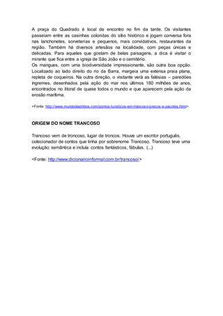 A praça do Quadrado é local de encontro no fim da tarde. Os visitantes
passeiam entre as casinhas coloridas do sítio histórico e jogam conversa fora
nas lanchonetes, sorveterias e pequenos, mais convidativos, restaurantes da
região. Também há diversos artesãos na localidade, com peças únicas e
delicadas. Para aqueles que gostam de belas paisagens, a dica é visitar o
mirante que fica entre a igreja de São João e o cemitério.
Os mangues, com uma biodiversidade impressionante, são outra boa opção.
Localizado ao lado direito do rio da Barra, margeia uma extensa praia plana,
repleta de coqueiros. Na outra direção, o visitante verá as falésias – paredões
íngremes, desenhados pela ação do mar nos últimos 180 milhões de anos,
encontrados no litoral de quase todos o mundo e que aparecem pela ação da
erosão marítima.
<Fonte: http://www.mundodastribos.com/pontos-turisticos-em-trancoso-precos-e-pacotes.html>
ORIGEM DO NOME TRANCOSO
Trancoso vem de troncoso, lugar de troncos. Houve um escritor português,
colecionador de contos que tinha por sobrenome Trancoso. Trancoso teve uma
evolução semântica e incluía contos fantásticos, fábulas. (...)
<Fonte: http://www.dicionarioinformal.com.br/trancoso/>
 