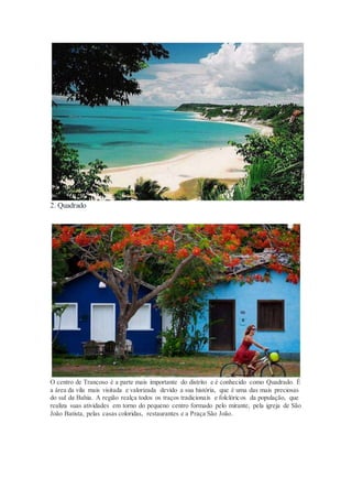 2. Quadrado
O centro de Trancoso é a parte mais importante do distrito e é conhecido como Quadrado. É
a área da vila mais visitada e valorizada devido a sua história, que é uma das mais preciosas
do sul da Bahia. A região realça todos os traços tradicionais e folclóricos da população, que
realiza suas atividades em torno do pequeno centro formado pelo mirante, pela igreja de São
João Batista, pelas casas coloridas, restaurantes e a Praça São João.
 