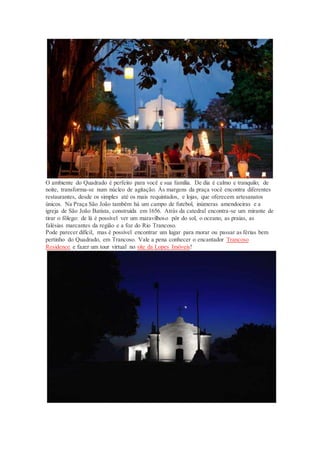 O ambiente do Quadrado é perfeito para você e sua família. De dia é calmo e tranquilo; de
noite, transforma-se num núcleo de agitação. Às margens da praça você encontra diferentes
restaurantes, desde os simples até os mais requintados, e lojas, que oferecem artesanatos
únicos. Na Praça São João também há um campo de futebol, inúmeras amendoeiras e a
igreja de São João Batista, construída em 1656. Atrás da catedral encontra-se um mirante de
tirar o fôlego: de lá é possível ver um maravilhoso pôr do sol, o oceano, as praias, as
falésias marcantes da região e a foz do Rio Trancoso.
Pode parecer difícil, mas é possível encontrar um lugar para morar ou passar as férias bem
pertinho do Quadrado, em Trancoso. Vale a pena conhecer o encantador Trancoso
Residence e fazer um tour virtual no site da Lopes Imóveis!
 