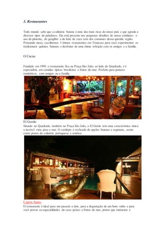 3. Restaurantes
Todo mundo sabe que a culinária baiana é uma das mais ricas do nosso país e que agrada a
diversos tipos de paladares. Ela está presente nos pequenos detalhes do nosso cotidiano: o
uso da pimenta, do gengibre e do leite de coco vem dos costumes dessa querida região.
Pensando nisso, escolhemos 3 ótimos restaurantes em Trancoso para você experimentar os
tradicionais quitutes baianos e desfrutar de uma ótima refeição com os amigos e a família.
O Cacau
Fundado em 1999, o restaurante fica na Praça São João, ao lado do Quadrado, e é
especialista em comidas típicas brasileiras e frutos do mar. Perfeito para jantares
românticos, com amigos ou a família.
El Gordo
Situado no Quadrado, também na Praça São João, o El Gordo tem uma característica única:
a incrível vista para o mar. O cardápio é recheado de opções baianas e regionais, assim
como pratos da culinária portuguesa e asiática.
Capim Santo
O restaurante é ideal para um passeio a dois, para a degustação de um bom vinho e para
você provar as especialidades da casa: peixes e frutos do mar, pratos que misturam a
 