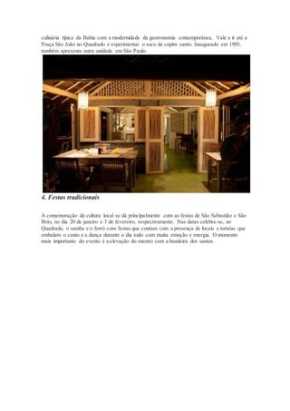 culinária típica da Bahia com a modernidade da gastronomia contemporânea. Vale a ir até a
Praça São João no Quadrado e experimentar o suco de capim santo. Inaugurado em 1985,
também apresenta outra unidade em São Paulo.
4. Festas tradicionais
A comemoração da cultura local se dá principalmente com as festas de São Sebastião e São
Brás, no dia 20 de janeiro e 3 de fevereiro, respectivamente. Nas datas celebra-se, no
Quadrado, o samba e o forró com festas que contam com a presença de locais e turistas que
embalam o canto e a dança durante o dia todo com muita emoção e energia. O momento
mais importante do evento é a elevação do mastro com a bandeira dos santos.
 