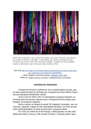 Outras festas tradicionais são as várias festas juninas que louvam São João, santo protetor
dos casados e efêmeros, o Réveillon e a de Iemanjá, que acontece na Pousada Estrela
D’Água no dia 2 de fevereiro. Orixá de diversas religiões, Iemanjá atrai uma quantidade
enorme de admiradores para a festa, que saúda a Rainha do Mar.
Leia mais http://www.lopes.com.br/blog/conheca-seu-bairro/trancoso/quatro-razoes-para-
voce-visitar-trancoso-na-bahia/#ixzz48sSFMECj
Under Creative Commons License: Attribution Share Alike
Follow us: @lopes_imoveis on Twitter | imobiliaria.lopes on Facebook
HISTÓRIA DE TRANCOSO
A história de Trancoso confunde-se com a própria história do país, pois
foi nesta região do litoral sul da Bahia que a esquadra de Pedro Álvares Cabral
deu por descoberto oficialmente o Brasil.
Já nos anos de 1538 e 1551 os colonizadores europeus trouxeram as
primeiras levas de escravos africanos para a Capitania de Porto Seguro para
trabalhar em pequenos engenhos.
Mais ou menos na metade do século XVI chegaram os jesuítas, que, em
Trancoso, ergueram a Igreja de São João Batista dos Índios, em torno da qual
foram sendo levantadas as casas que formaram a pequena aldeia.
Em 1759, por ordem do rei de Portugal, a aldeia jesuítica de São João
Batista dos Índios, tornou-se Villa de Nova Trancoso. O traçado urbano típico
 