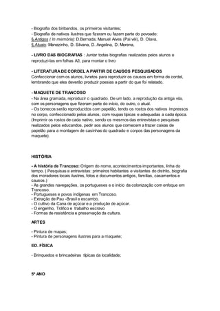 - Biografia dos biribandos, os primeiros visitantes;
- Biografia de nativos ilustres que fizeram ou fazem parte do povoado:
§ Antigos ( In memória): D.Bernada, Manuel Alves (Pai véi), D. Olava,
§ Atuais: Manezinho, D. Silvana, D. Angelina, D. Morena,
- LIVRO DAS BIOGRAFIAS : Juntar todas biografias realizadas pelos alunos e
reproduzi-las em folhas A3, para montar o livro
- LITERATURADE CORDEL A PARTIR DE CAUSOS PESQUISADOS
Confeccionar com os alunos, livretos para reproduzir os causos em forma de cordel,
lembrando que eles deverão produzir poesias a partir do que foi relatado.
- MAQUETE DE TRANCOSO
- Na área gramada, reproduzir o quadrado. De um lado, a reprodução da antiga vila,
com os personagens que fizeram parte do início, do outro, o atual.
- Os bonecos serão reproduzidos com papelão, tendo os rostos dos nativos impressos
no corpo, confeccionado pelos alunos, com roupas típicas e adequadas a cada época.
(Imprimir os rostos de cada nativo, sendo os mesmos das entrevistas e pesquisas
realizados pelos educandos, pedir aos alunos que comecem a trazer caixas de
papelão para a montagem de casinhas do quadrado e corpos das personagens da
maquete).
HISTÓRIA
- A história de Trancoso: Origem do nome, acontecimentos importantes, linha do
tempo. ( Pesquisas e entrevistas: primeiros habitantes e visitantes do distrito, biografia
dos moradores locais ilustres, fotos e documentos antigos, famílias, casamentos e
causos.)
- As grandes navegações, os portugueses e o início da colonização com enfoque em
Trancoso.
- Portugueses e povos indígenas em Trancoso.
- Extração de Pau -Brasil e escambo.
- O cultivo da Cana de açúcar e a produção de açúcar.
- O engenho, Tráfico e trabalho escravo
- Formas de resistência e preservação da cultura.
ARTES
- Pintura de mapas;
- Pintura de personagens ilustres para a maquete;
ED. FÍSICA
- Brinquedos e brincadeiras típicas da localidade;
5º ANO
 