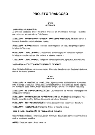 PROJETO TRANCOSO
4º ano
GEOGRAFIA
16/05 À 20/05 - O MUNICÍPIO
As primeiras cidades do Brasil e História de Trancoso-BA .Os limites do município . Povoados
que pertencem ao município de Porto Seguro.
23/05 À 27/05 - PONTOS TURÍSTICOS EM TRANCOSO E PRESERVAÇÃO: Fotos aéreas e
imagens de satélite, croquis, plantas e mapas.
30/05 À 03/06 - MAPAS: Mapa de Trancoso e elaboração de um croqui dos principais pontos
turísticos de Trancoso.
06/06 À 10/06 – ZONA URBANA: O crescimento e urbanização em Trancoso-BA ( Locais
turísticos,economia, custo de vida, periferia e pobreza, moradia )
13/06 À 17/06 - ZONA RURAL:O campo em Trancoso ( Pecuária, agricultura, turismo rural)
20/06 À 23/06 – CONFECÇÃO DE TRABALHOS E ENSAIOS
Obs.:Atividades Práticas e impressas, deixar 40 minutos da aula para confeccionar trabalhos e
realizar ensaios da quadrilha.
4º ano
HISTÓRIA
16/05 À 20/05 - A HISTÓRIADE TRANCOSO: Origem do nome, acontecimentos importantes,
linha do tempo. ( Pesquisas e entrevistas: primeiros habitantes e visitantes do distrito, biografia
dos moradores locais ilustres, fotos e documentos antigos, famílias, casamentos e causos.)
23/05 À 27/05 - AS GRANDES NAVEGAÇÕES: Os portugueses e o início da colonização com
enfoque em Trancoso.
30/05 À 03/06 - PORTUGUESES E POVOS INDÍGENAS EM TRANCOSO: Extração de Pau -
Brasil e escambo, o cultivo da Cana de açúcar e a produção de açúcar.
06/06 À 10/06 - FESTAS E TRADIÇÕES: Formas de resistência e preservação da cultura.
13/06 À 17/06 – ESCRAVIDÃO: O engenho, Tráfico e trabalho escravo
20/06 À 23/06 – CONFECÇÃO DE TRABALHOS E ENSAIOS
Obs.:Atividades Práticas e impressas, deixar 40 minutos da aula para confeccionar trabalhos e
realizar ensaios da quadrilha.
ARTES: Ensaios e confecção de trabalhos.
 