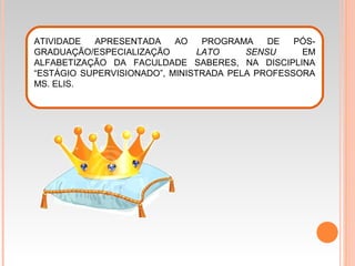 ATIVIDADE APRESENTADA AO PROGRAMA DE PÓS-
GRADUAÇÃO/ESPECIALIZAÇÃO LATO SENSU EM
ALFABETIZAÇÃO DA FACULDADE SABERES, NA DISCIPLINA
“ESTÁGIO SUPERVISIONADO”, MINISTRADA PELA PROFESSORA
MS. ELIS.
 